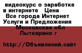видеокурс о заработке в интернете › Цена ­ 970 - Все города Интернет » Услуги и Предложения   . Московская обл.,Лыткарино г.